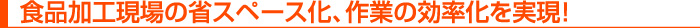 食品加工現場の省スペース化、作業の効率化を実現！